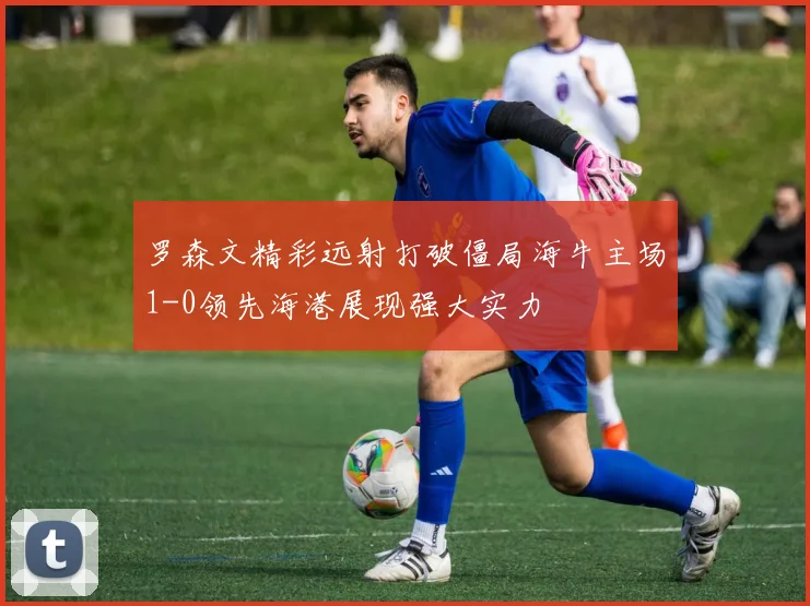罗森文精彩远射打破僵局海牛主场1-0领先海港展现强大实力
