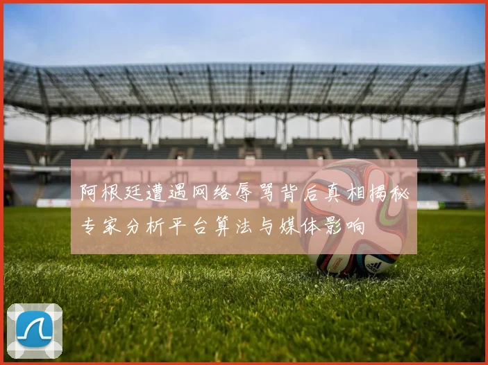 阿根廷遭遇网络辱骂背后真相揭秘专家分析平台算法与媒体影响