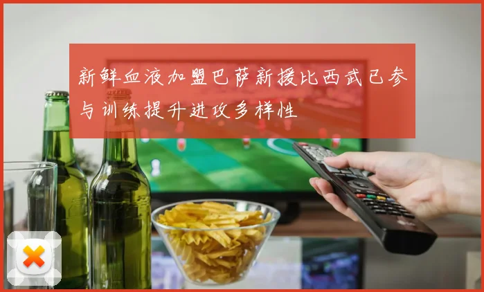 新鲜血液加盟巴萨新援比西武已参与训练提升进攻多样性