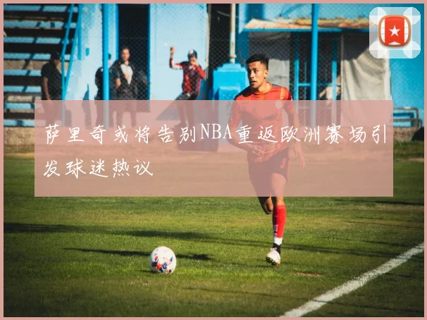 萨里奇或将告别NBA重返欧洲赛场引发球迷热议