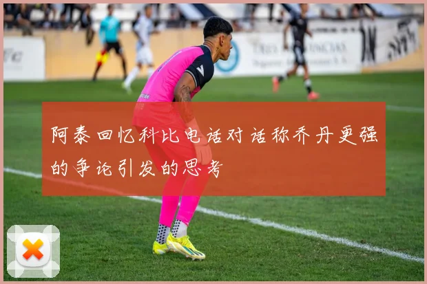 阿泰回忆科比电话对话称乔丹更强的争论引发的思考