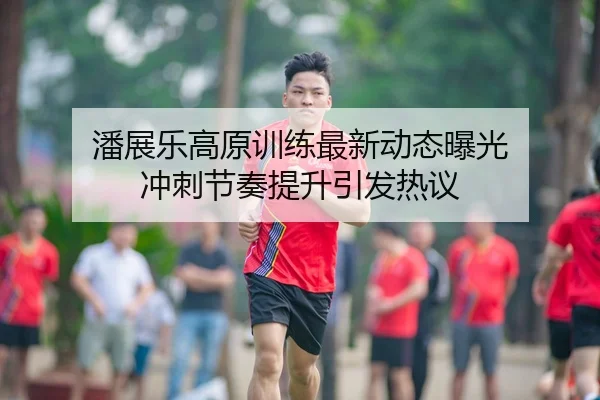 潘展乐高原训练最新动态曝光 冲刺节奏提升引发热议